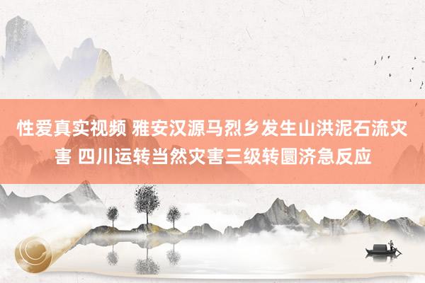 性爱真实视频 雅安汉源马烈乡发生山洪泥石流灾害 四川运转当然灾害三级转圜济急反应