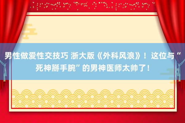 男性做爱性交技巧 浙大版《外科风浪》！这位与“死神掰手腕”的男神医师太帅了！