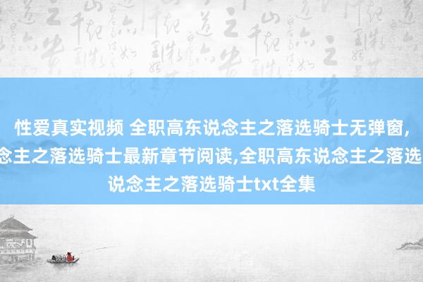 性爱真实视频 全职高东说念主之落选骑士无弹窗，全职高东说念主之落选骑士最新章节阅读，全职高东说念主之落选骑士txt全集