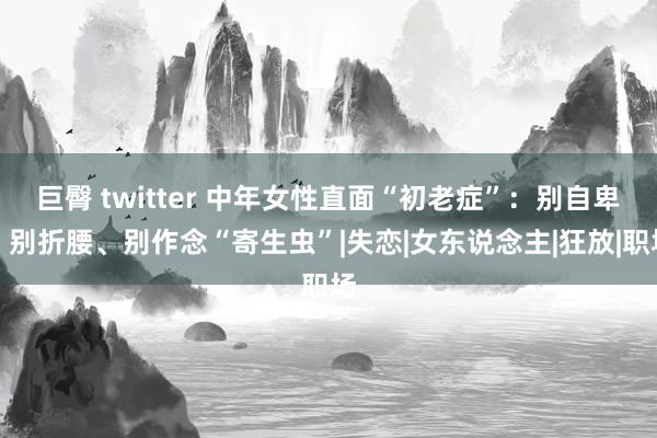 巨臀 twitter 中年女性直面“初老症”：别自卑、别折腰、别作念“寄生虫”|失恋|女东说念主|狂放|职场