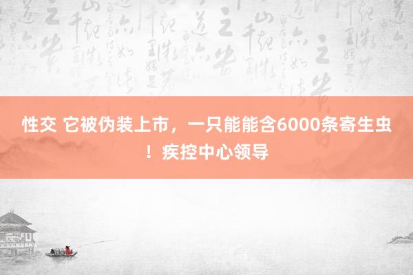 性交 它被伪装上市，一只能能含6000条寄生虫！疾控中心领导