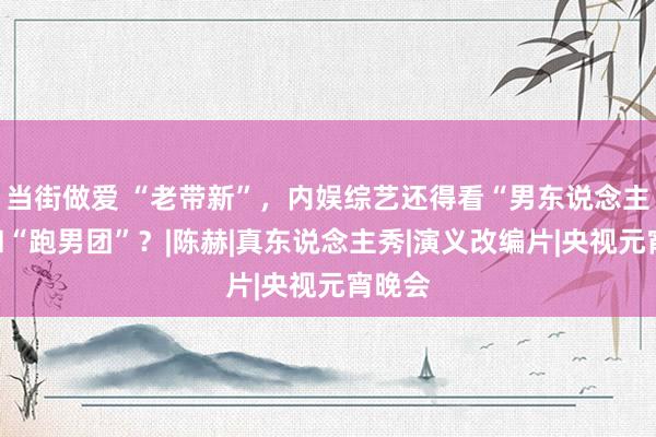 当街做爱 “老带新”，内娱综艺还得看“男东说念主帮”和“跑男团”？|陈赫|真东说念主秀|演义改编片|央视元宵晚会