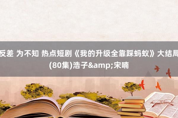 反差 为不知 热点短剧《我的升级全靠踩蚂蚁》大结局(80集)浩子&宋喃