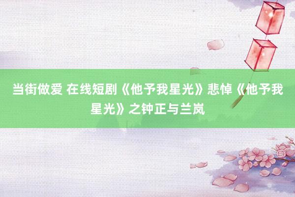 当街做爱 在线短剧《他予我星光》悲悼《他予我星光》之钟正与兰岚